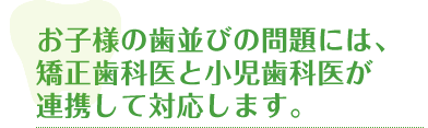 お子様の歯並びの問題には、矯正歯科医と小児歯科医が連携して対応します。