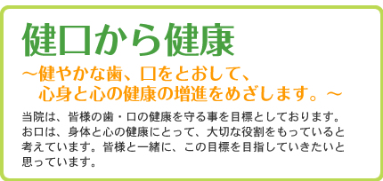 健口から健康?健やかな歯、口をとおして、心身と心の健康の増進をめざします。?当院は、皆様の歯・口の健康を守る事を目標としております。お口は、身体と心の健康にとって、大切な役割をもっていると考えています。皆様と一緒に、この目標を目指していきたいと思っています。